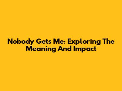 Nobody Gets Me: Exploring The Meaning And Impact