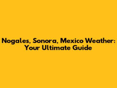 Nogales, Sonora, Mexico Weather: Your Ultimate Guide