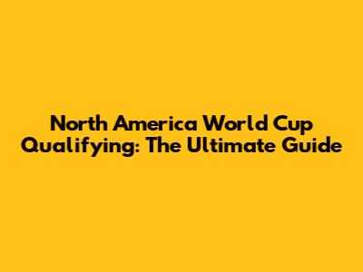 North America World Cup Qualifying: The Ultimate Guide