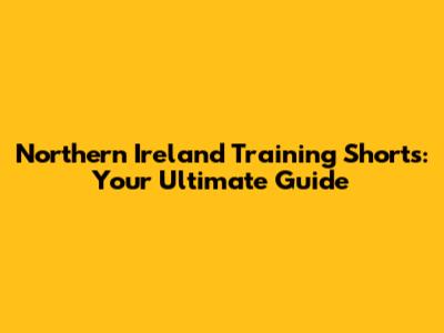 Northern Ireland Training Shorts: Your Ultimate Guide