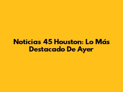 Noticias 45 Houston: Lo Más Destacado De Ayer