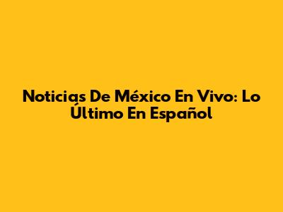Noticias De México En Vivo: Lo Último En Español