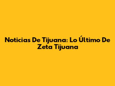 Noticias De Tijuana: Lo Último De Zeta Tijuana