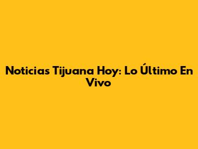 Noticias Tijuana Hoy: Lo Último En Vivo