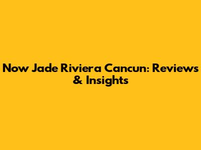 Now Jade Riviera Cancun: Reviews & Insights