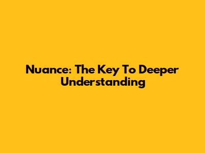 Nuance: The Key To Deeper Understanding