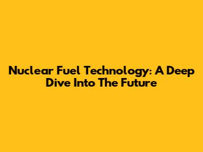 Nuclear Fuel Technology: A Deep Dive Into The Future