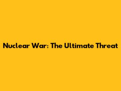 Nuclear War: The Ultimate Threat