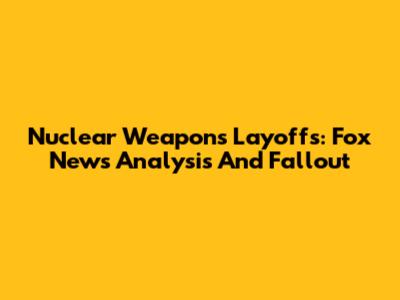 Nuclear Weapons Layoffs: Fox News Analysis And Fallout
