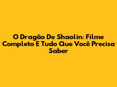 O Dragão De Shaolin: Filme Completo E Tudo Que Você Precisa Saber