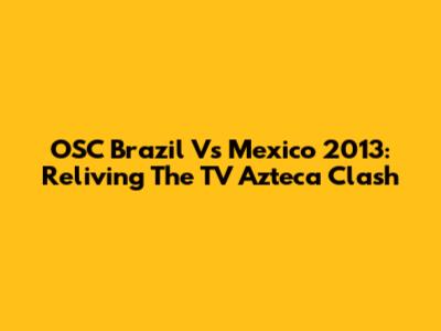 OSC Brazil Vs Mexico 2013: Reliving The TV Azteca Clash
