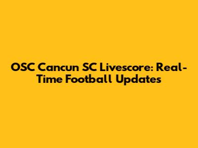 OSC Cancun SC Livescore: Real-Time Football Updates