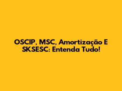 OSCIP, MSC, Amortização E SKSESC: Entenda Tudo!
