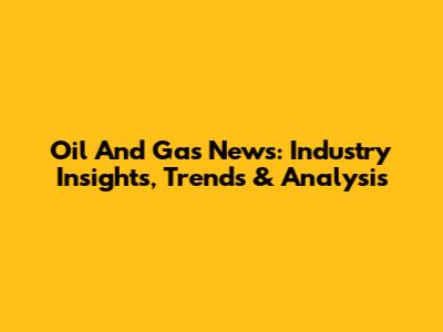 Oil And Gas News: Industry Insights, Trends & Analysis