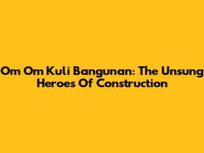 Om Om Kuli Bangunan: The Unsung Heroes Of Construction
