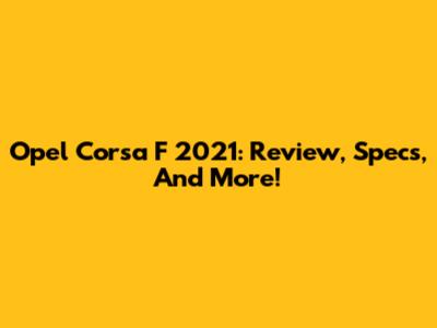 Opel Corsa F 2021: Review, Specs, And More!