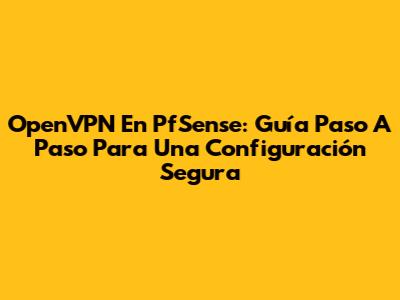 OpenVPN En PfSense: Guía Paso A Paso Para Una Configuración Segura
