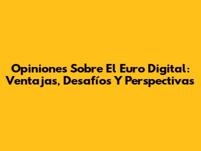 Opiniones Sobre El Euro Digital: Ventajas, Desafíos Y Perspectivas