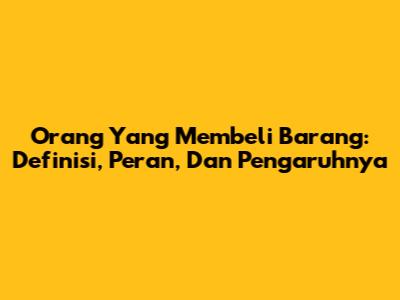 Orang Yang Membeli Barang: Definisi, Peran, Dan Pengaruhnya