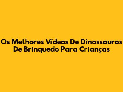 Os Melhores Vídeos De Dinossauros De Brinquedo Para Crianças