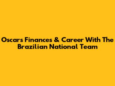 Oscar's Finances & Career With The Brazilian National Team