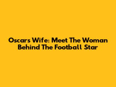 Oscar's Wife: Meet The Woman Behind The Football Star
