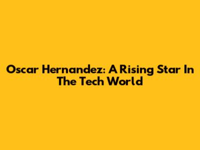 Oscar Hernandez: A Rising Star In The Tech World