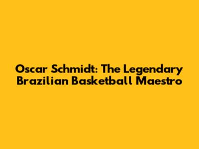 Oscar Schmidt: The Legendary Brazilian Basketball Maestro