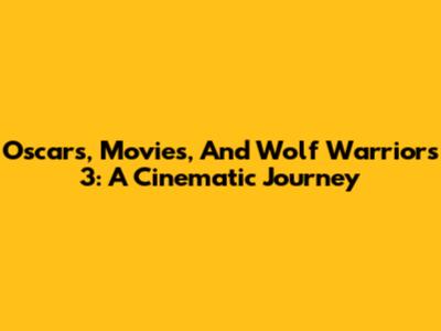 Oscars, Movies, And Wolf Warriors 3: A Cinematic Journey