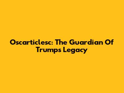Oscarticlesc: The Guardian Of Trump's Legacy