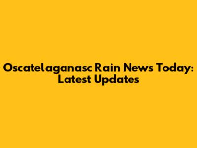 Oscatelaganasc Rain News Today: Latest Updates