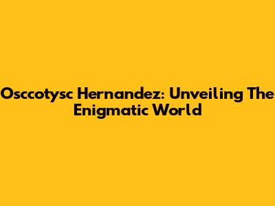 Osccotysc Hernandez: Unveiling The Enigmatic World