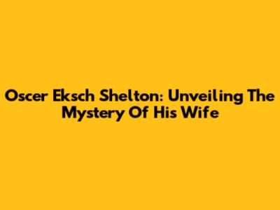 Oscer Eksch Shelton: Unveiling The Mystery Of His Wife