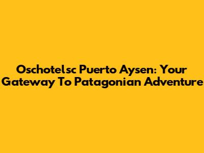 Oschotelsc Puerto Aysen: Your Gateway To Patagonian Adventure