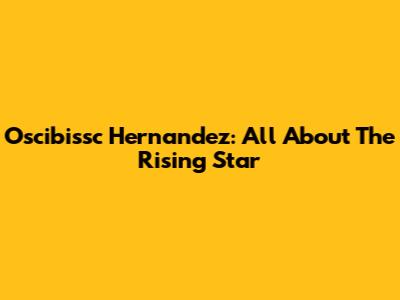 Oscibissc Hernandez: All About The Rising Star