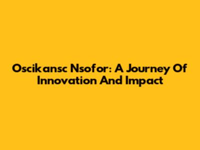 Oscikansc Nsofor: A Journey Of Innovation And Impact