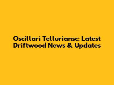 Oscillari Telluriansc: Latest Driftwood News & Updates