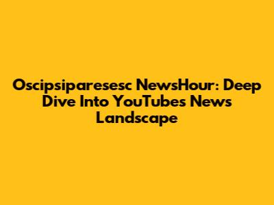 Oscipsiparesesc NewsHour: Deep Dive Into YouTube's News Landscape
