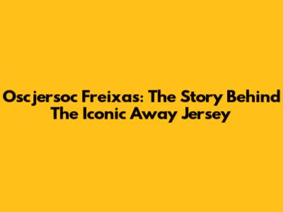 Oscjersoc Freixas: The Story Behind The Iconic Away Jersey