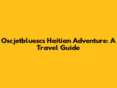 Oscjetbluesc's Haitian Adventure: A Travel Guide