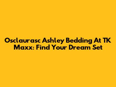 Osclaurasc Ashley Bedding At TK Maxx: Find Your Dream Set