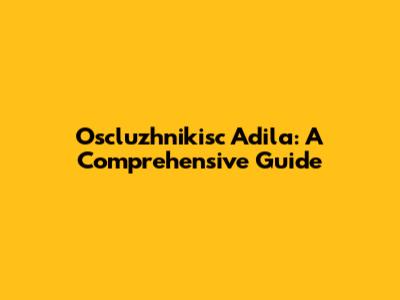 Oscluzhnikisc Adila: A Comprehensive Guide