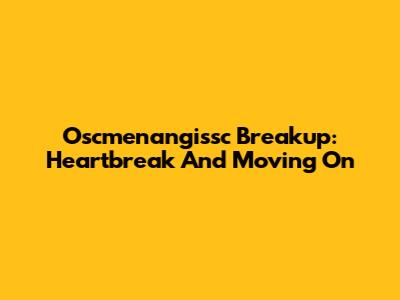 Oscmenangissc Breakup: Heartbreak And Moving On