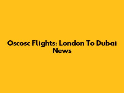 Oscosc Flights: London To Dubai News