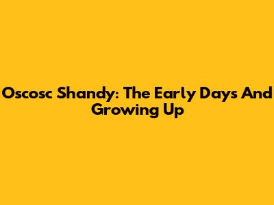 Oscosc Shandy: The Early Days And Growing Up