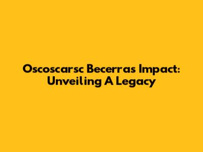 Oscoscarsc Becerra's Impact: Unveiling A Legacy