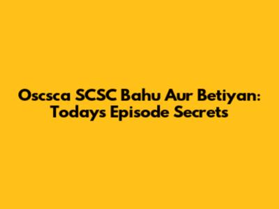 Oscsca SCSC Bahu Aur Betiyan: Today's Episode Secrets