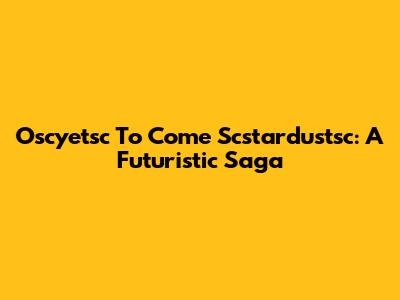 Oscyetsc To Come Scstardustsc: A Futuristic Saga