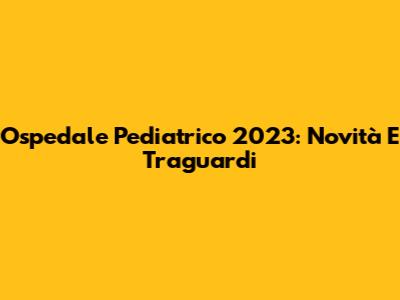 Ospedale Pediatrico 2023: Novità E Traguardi