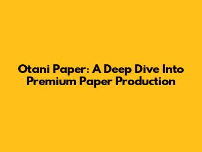 Otani Paper: A Deep Dive Into Premium Paper Production